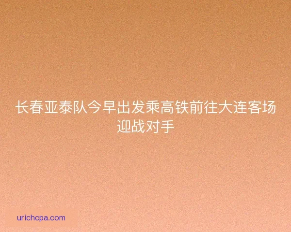 长春亚泰队今早出发乘高铁前往大连客场迎战对手 长春亚泰队今早出发乘高铁前往大连客场迎战对手
