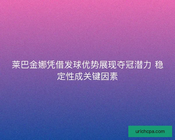 莱巴金娜凭借发球优势展现夺冠潜力 稳定性成关键因素