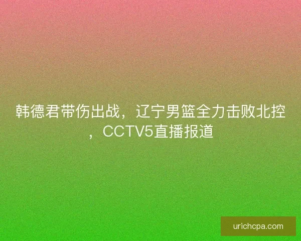 韩德君带伤出战,辽宁男篮全力击败北控,CCTV5直播报道 韩德君带伤出战,辽宁男篮全力击败北控,CCTV5直播报道