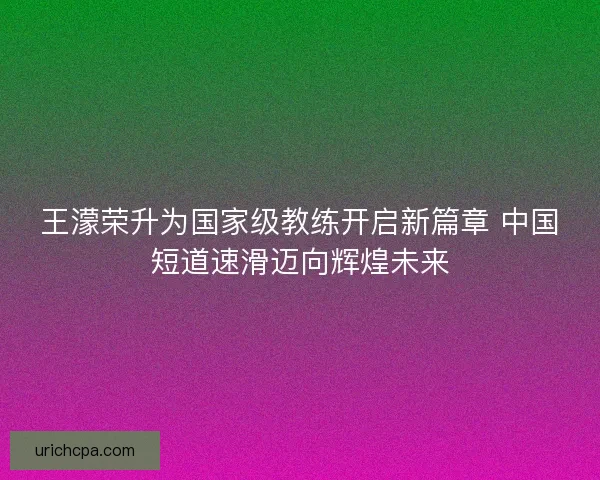 王濛荣升为国家级教练开启新篇章 中国短道速滑迈向辉煌未来 王濛荣升为国家级教练开启新篇章 中国短道速滑迈向辉煌未来