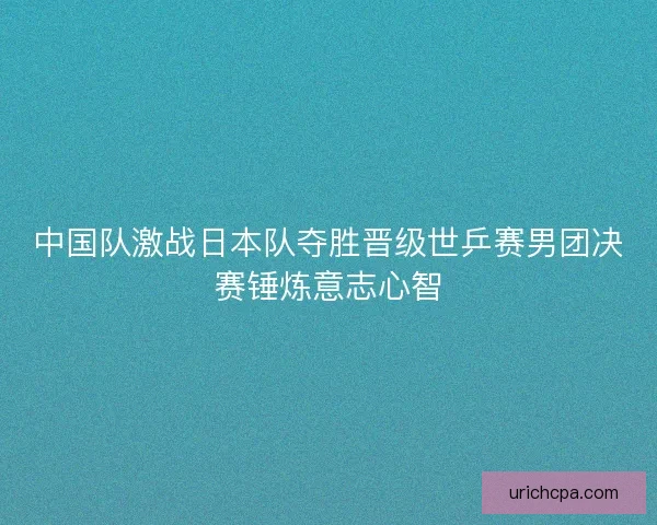 中国队激战日本队夺胜晋级世乒赛男团决赛锤炼意志心智 中国队激战日本队夺胜晋级世乒赛男团决赛锤炼意志心智