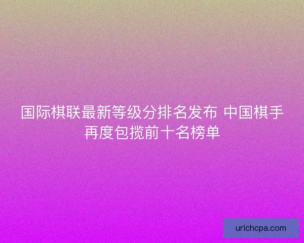 国际棋联最新等级分排名发布 中国棋手再度包揽前十名榜单 国际棋联最新等级分排名发布 中国棋手再度包揽前十名榜单