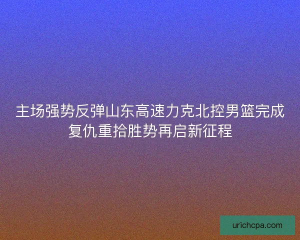 主场强势反弹山东高速力克北控男篮完成复仇重拾胜势再启新征程 主场强势反弹山东高速力克北控男篮完成复仇重拾胜势再启新征程