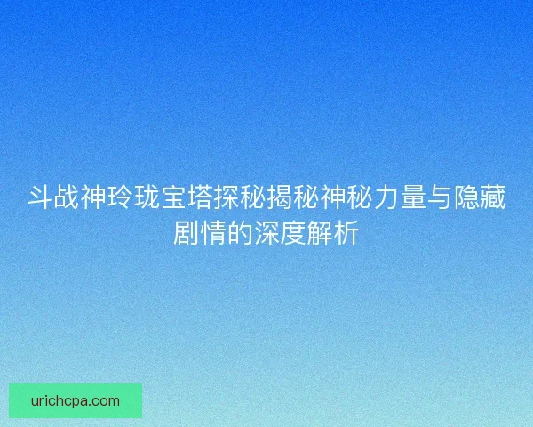 斗战神玲珑宝塔探秘揭秘神秘力量与隐藏剧情的深度解析 斗战神玲珑宝塔探秘揭秘神秘力量与隐藏剧情的深度解析