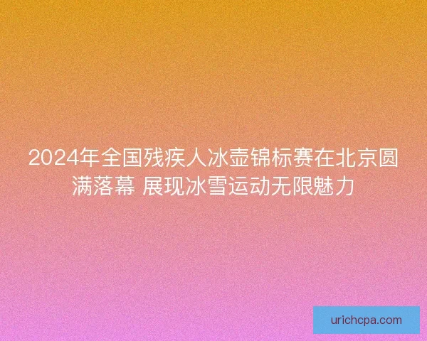 2024年全国残疾人冰壶锦标赛在北京圆满落幕 展现冰雪运动无限魅力 2024年全国残疾人冰壶锦标赛在北京圆满落幕 展现冰雪运动无限魅力