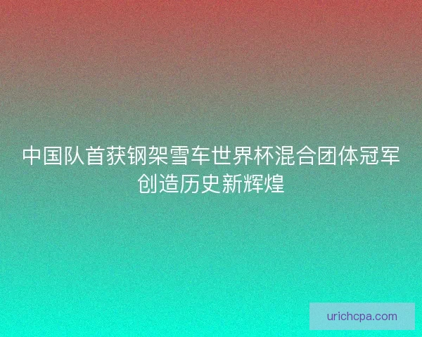 中国队首获钢架雪车世界杯混合团体冠军创造历史新辉煌 中国队首获钢架雪车世界杯混合团体冠军创造历史新辉煌